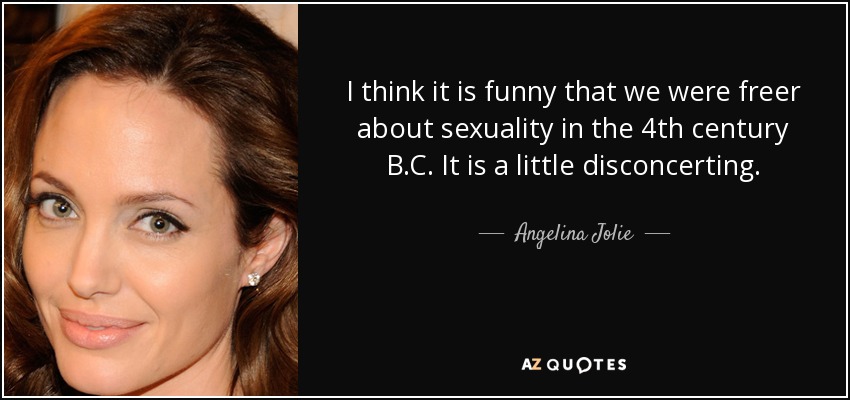 I think it is funny that we were freer about sexuality in the 4th century B.C. It is a little disconcerting. - Angelina Jolie
