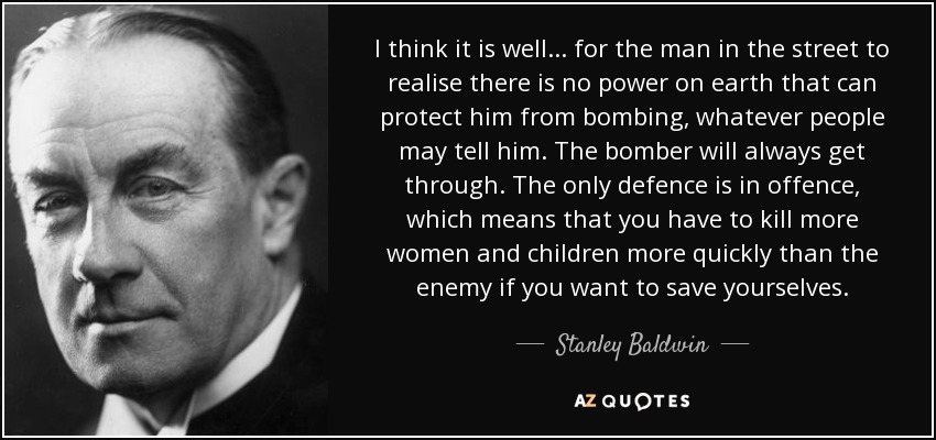 I think it is well . . . for the man in the street to realise there is no power on earth that can protect him from bombing, whatever people may tell him. The bomber will always get through. The only defence is in offence, which means that you have to kill more women and children more quickly than the enemy if you want to save yourselves. - Stanley Baldwin