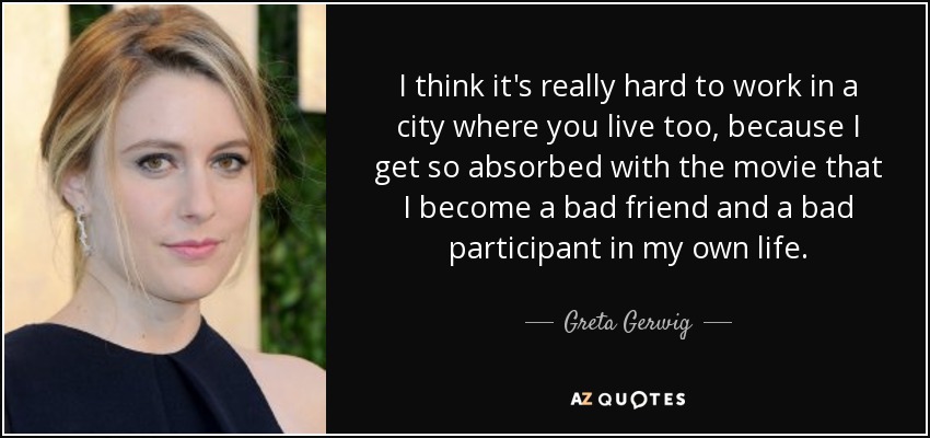 I think it's really hard to work in a city where you live too, because I get so absorbed with the movie that I become a bad friend and a bad participant in my own life. - Greta Gerwig
