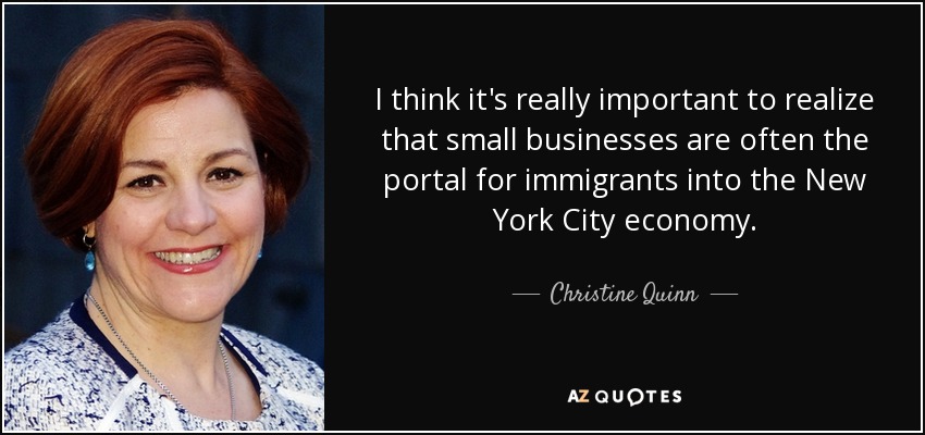 Creo que es muy importante darse cuenta de que las pequeñas empresas son a menudo el portal de entrada de los inmigrantes en la economía de la ciudad de New York. - Christine Quinn