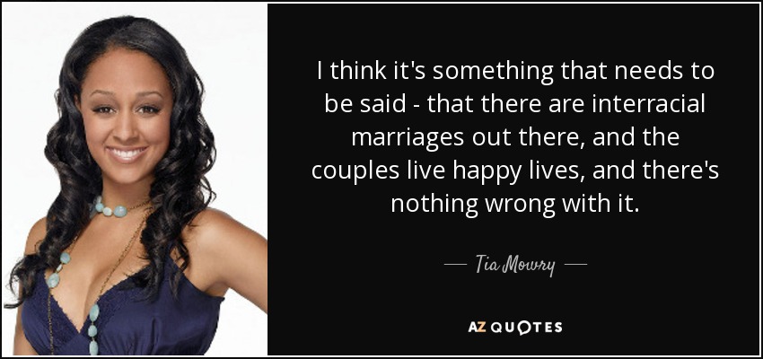 I think it's something that needs to be said - that there are interracial marriages out there, and the couples live happy lives, and there's nothing wrong with it. - Tia Mowry