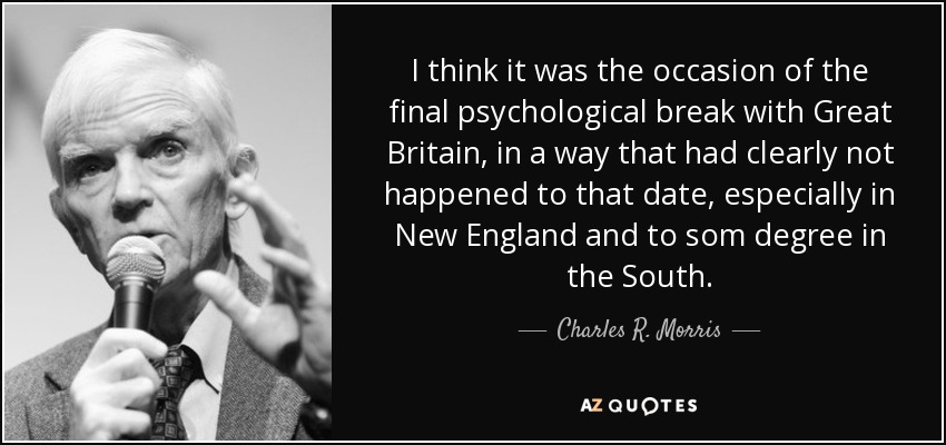 I think it was the occasion of the final psychological break with Great Britain, in a way that had clearly not happened to that date, especially in New England and to som degree in the South. - Charles R. Morris