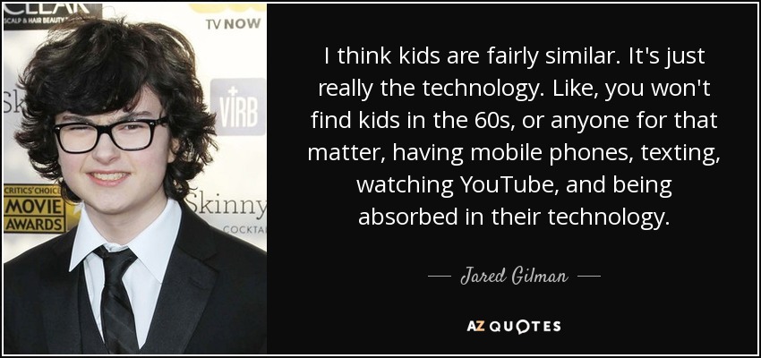 Creo que los niños son bastante similares. Es sólo la tecnología. Los niños de los años 60, o de cualquier otra época, no tenían teléfonos móviles, enviaban mensajes de texto, veían YouTube y estaban absortos en la tecnología. - Jared Gilman