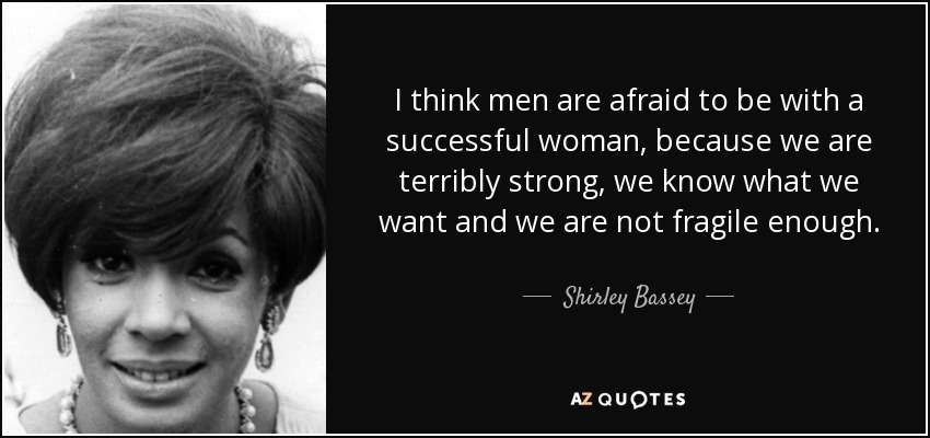 I think men are afraid to be with a successful woman, because we are terribly strong, we know what we want and we are not fragile enough. - Shirley Bassey