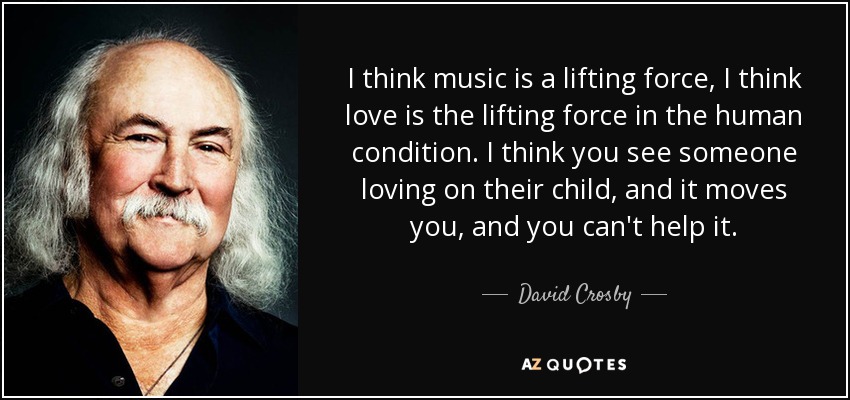 I think music is a lifting force, I think love is the lifting force in the human condition. I think you see someone loving on their child, and it moves you, and you can't help it. - David Crosby