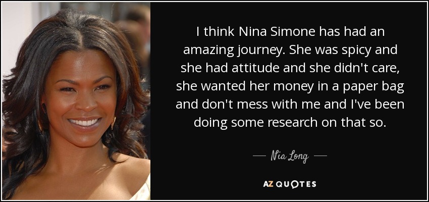 Creo que Nina Simone ha tenido un viaje increíble. Era picante y tenía actitud y no le importaba, quería su dinero en una bolsa de papel y que no se metieran conmigo, así que he estado investigando sobre ello. - Nia Long
