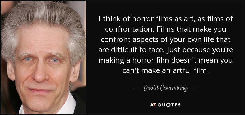 I think of horror films as art, as films of confrontation. Films that make you confront aspects of your own life that are difficult to face. Just because you're making a horror film doesn't mean you can't make an artful film. - David Cronenberg