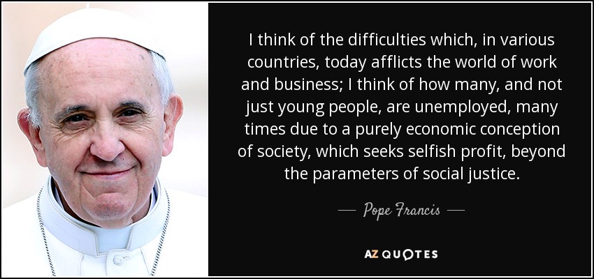 I think of the difficulties which, in various countries, today afflicts the world of work and business; I think of how many, and not just young people, are unemployed, many times due to a purely economic conception of society, which seeks selfish profit, beyond the parameters of social justice. - Pope Francis