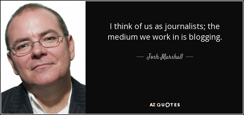 I think of us as journalists; the medium we work in is blogging. - Josh Marshall