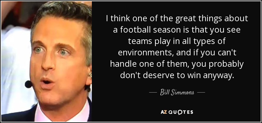 I think one of the great things about a football season is that you see teams play in all types of environments, and if you can't handle one of them, you probably don't deserve to win anyway. - Bill Simmons