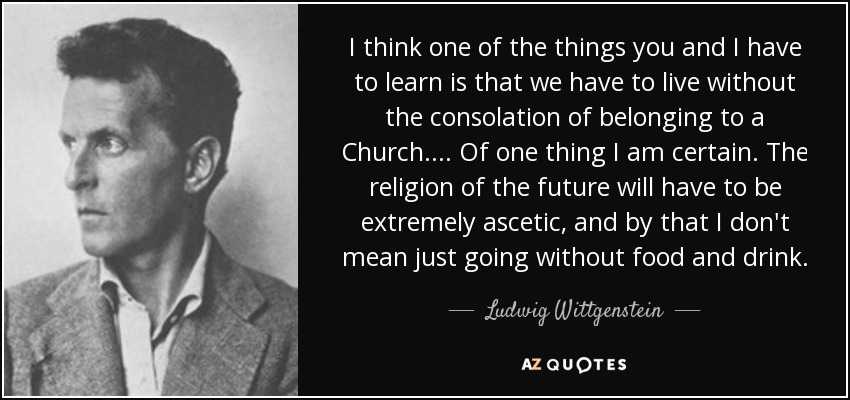 I think one of the things you and I have to learn is that we have to live without the consolation of belonging to a Church.... Of one thing I am certain. The religion of the future will have to be extremely ascetic, and by that I don't mean just going without food and drink. - Ludwig Wittgenstein
