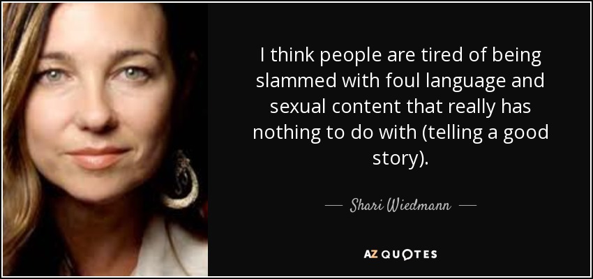 I think people are tired of being slammed with foul language and sexual content that really has nothing to do with (telling a good story). - Shari Wiedmann