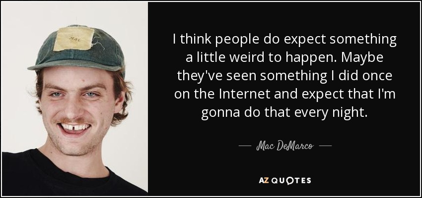 I think people do expect something a little weird to happen. Maybe they've seen something I did once on the Internet and expect that I'm gonna do that every night. - Mac DeMarco
