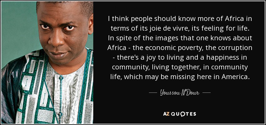 I think people should know more of Africa in terms of its joie de vivre, its feeling for life. In spite of the images that one knows about Africa - the economic poverty, the corruption - there's a joy to living and a happiness in community, living together, in community life, which may be missing here in America. - Youssou N'Dour