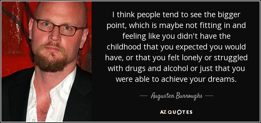I think people tend to see the bigger point, which is maybe not fitting in and feeling like you didn't have the childhood that you expected you would have, or that you felt lonely or struggled with drugs and alcohol or just that you were able to achieve your dreams. - Augusten Burroughs