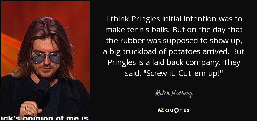 I think Pringles initial intention was to make tennis balls. But on the day that the rubber was supposed to show up, a big truckload of potatoes arrived. But Pringles is a laid back company. They said, 