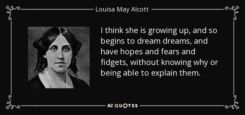 I think she is growing up, and so begins to dream dreams, and have hopes and fears and fidgets, without knowing why or being able to explain them. - Louisa May Alcott
