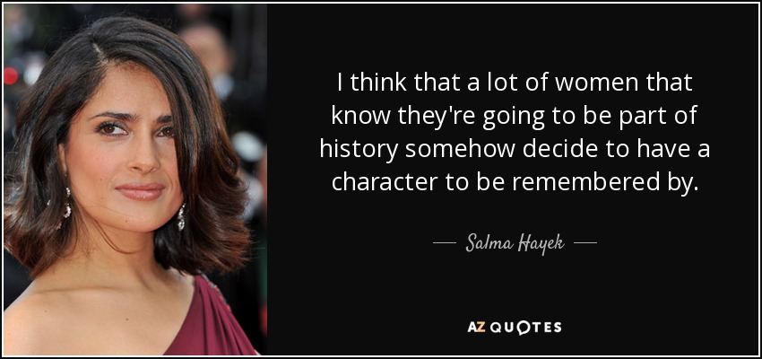 I think that a lot of women that know they're going to be part of history somehow decide to have a character to be remembered by. - Salma Hayek