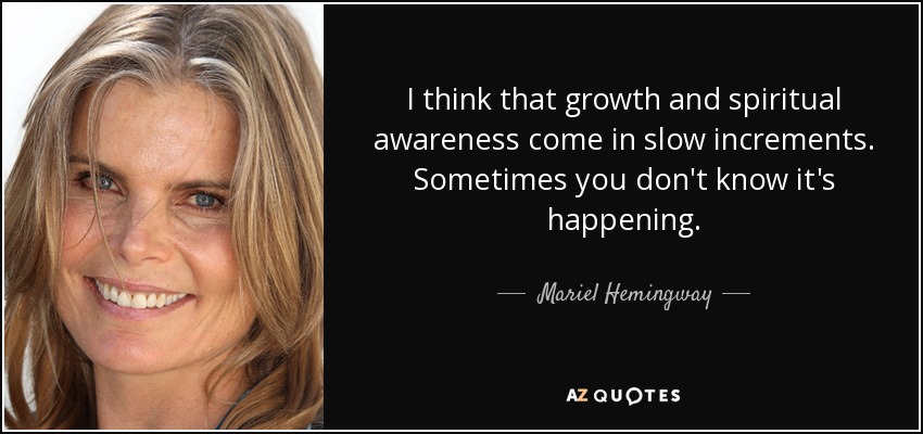 I think that growth and spiritual awareness come in slow increments. Sometimes you don't know it's happening. - Mariel Hemingway