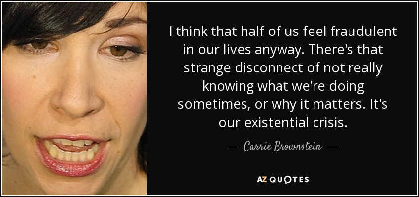 I think that half of us feel fraudulent in our lives anyway. There's that strange disconnect of not really knowing what we're doing sometimes, or why it matters. It's our existential crisis. - Carrie Brownstein
