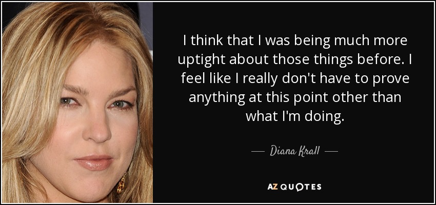 I think that I was being much more uptight about those things before. I feel like I really don't have to prove anything at this point other than what I'm doing. - Diana Krall