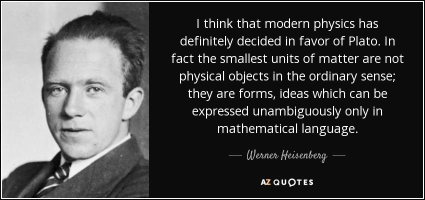 I think that modern physics has definitely decided in favor of Plato. In fact the smallest units of matter are not physical objects in the ordinary sense; they are forms, ideas which can be expressed unambiguously only in mathematical language. - Werner Heisenberg