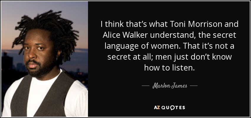 I think that’s what Toni Morrison and Alice Walker understand, the secret language of women. That it’s not a secret at all; men just don’t know how to listen. - Marlon James