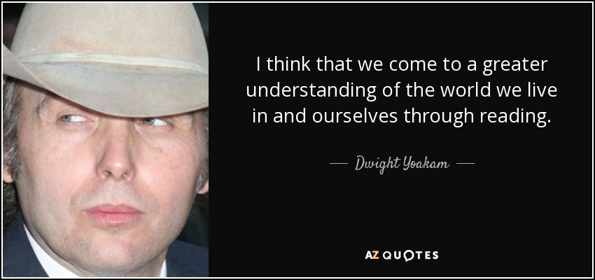 I think that we come to a greater understanding of the world we live in and ourselves through reading. - Dwight Yoakam