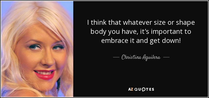 I think that whatever size or shape body you have, it's important to embrace it and get down! - Christina Aguilera