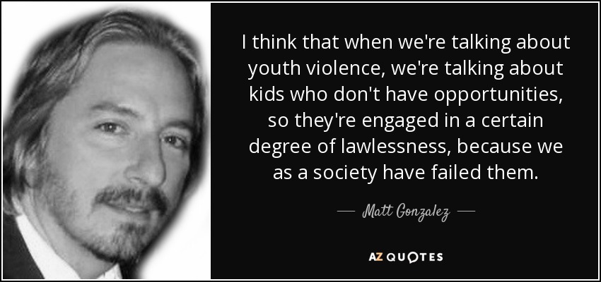 I think that when we're talking about youth violence, we're talking about kids who don't have opportunities, so they're engaged in a certain degree of lawlessness, because we as a society have failed them. - Matt Gonzalez