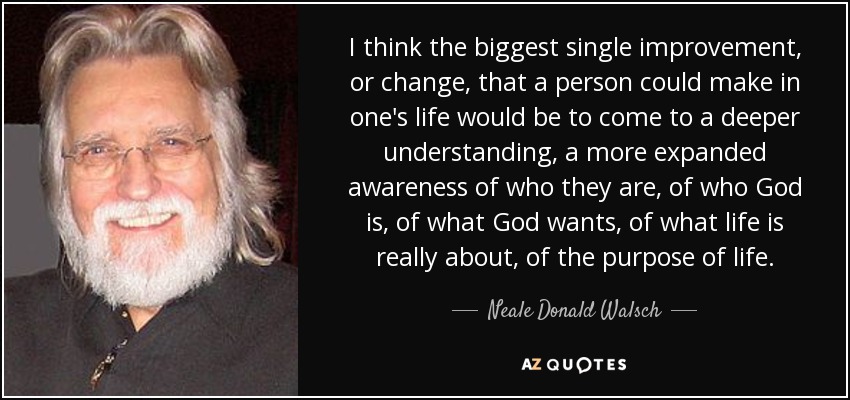 I think the biggest single improvement, or change, that a person could make in one's life would be to come to a deeper understanding, a more expanded awareness of who they are, of who God is, of what God wants, of what life is really about, of the purpose of life. - Neale Donald Walsch