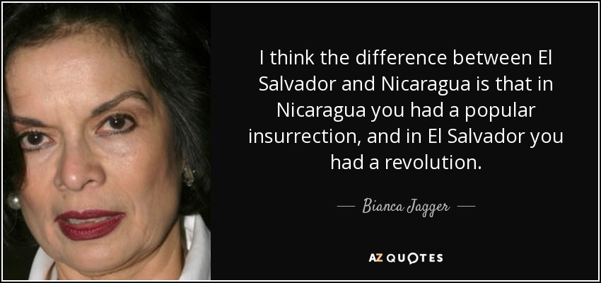 I think the difference between El Salvador and Nicaragua is that in Nicaragua you had a popular insurrection, and in El Salvador you had a revolution. - Bianca Jagger