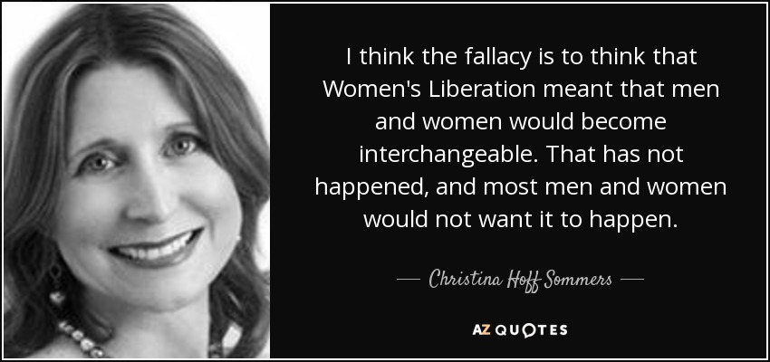 I think the fallacy is to think that Women's Liberation meant that men and women would become interchangeable. That has not happened, and most men and women would not want it to happen. - Christina Hoff Sommers