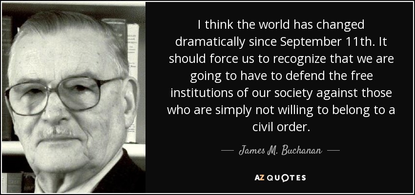 I think the world has changed dramatically since September 11th. It should force us to recognize that we are going to have to defend the free institutions of our society against those who are simply not willing to belong to a civil order. - James M. Buchanan