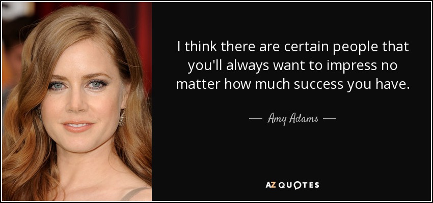 I think there are certain people that you'll always want to impress no matter how much success you have. - Amy Adams