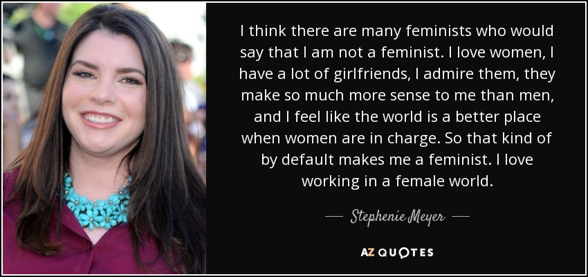 I think there are many feminists who would say that I am not a feminist. I love women, I have a lot of girlfriends, I admire them, they make so much more sense to me than men, and I feel like the world is a better place when women are in charge. So that kind of by default makes me a feminist. I love working in a female world. - Stephenie Meyer