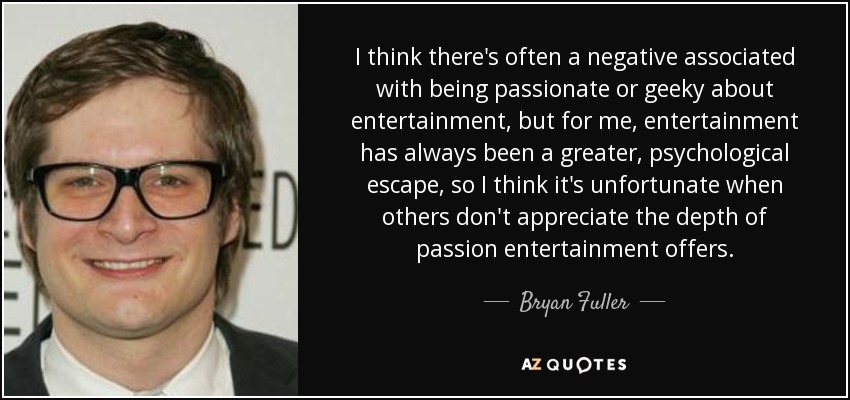 Creo que a menudo se asocia negativamente el hecho de ser un apasionado o un friki del entretenimiento, pero para mí el entretenimiento siempre ha sido un escape psicológico mayor, así que creo que es lamentable que otros no aprecien la profundidad de la pasión que ofrece el entretenimiento. - Bryan Fuller