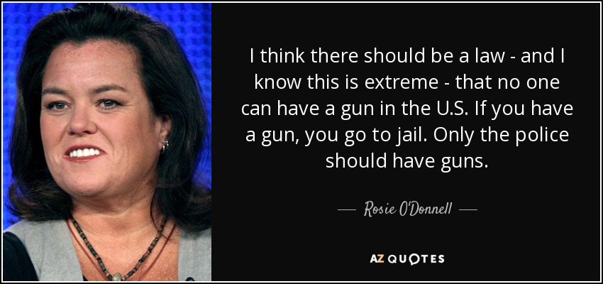 I think there should be a law - and I know this is extreme - that no one can have a gun in the U.S. If you have a gun, you go to jail. Only the police should have guns. - Rosie O'Donnell