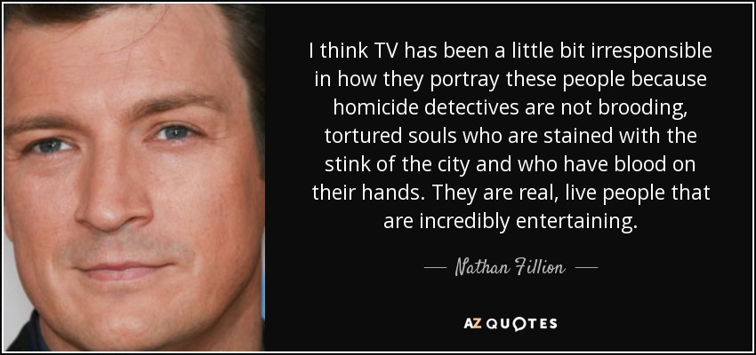 I think TV has been a little bit irresponsible in how they portray these people because homicide detectives are not brooding, tortured souls who are stained with the stink of the city and who have blood on their hands. They are real, live people that are incredibly entertaining. - Nathan Fillion