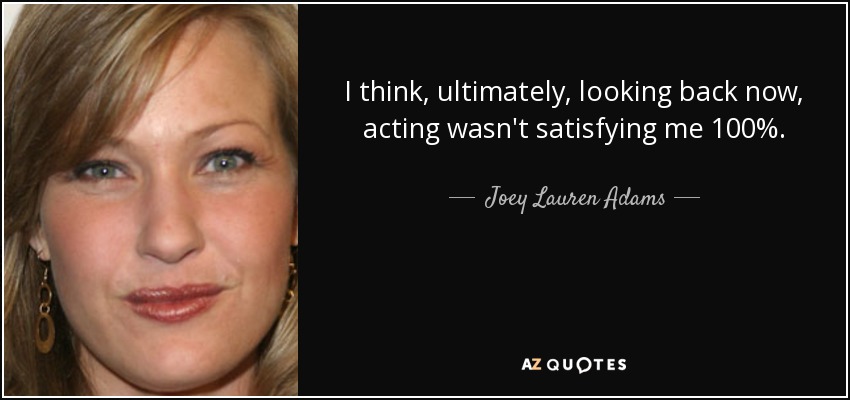 I think, ultimately, looking back now, acting wasn't satisfying me 100%. - Joey Lauren Adams
