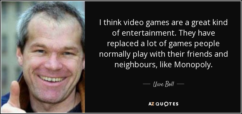 I think video games are a great kind of entertainment. They have replaced a lot of games people normally play with their friends and neighbours, like Monopoly. - Uwe Boll
