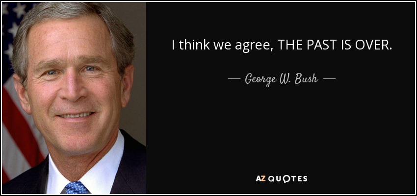 I think we agree, THE PAST IS OVER. - George W. Bush