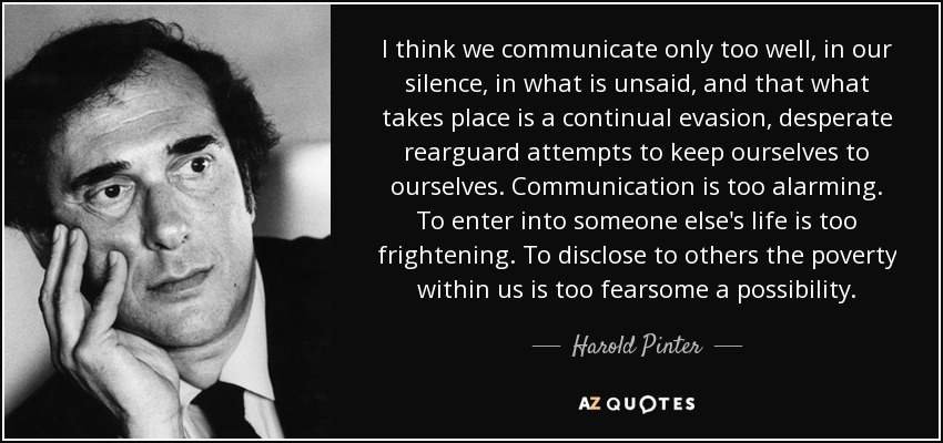 I think we communicate only too well, in our silence, in what is unsaid, and that what takes place is a continual evasion, desperate rearguard attempts to keep ourselves to ourselves. Communication is too alarming. To enter into someone else's life is too frightening. To disclose to others the poverty within us is too fearsome a possibility. - Harold Pinter