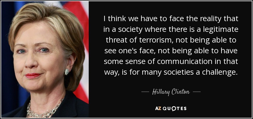Creo que tenemos que afrontar la realidad de que en una sociedad en la que existe una amenaza legítima de terrorismo, no poder verse la cara, no poder tener cierto sentido de la comunicación de esa manera, es para muchas sociedades un reto. - Hillary Clinton