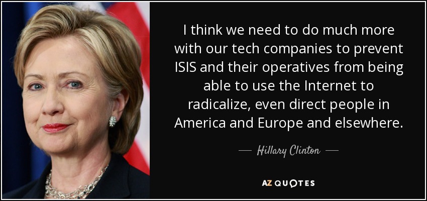 I think we need to do much more with our tech companies to prevent ISIS and their operatives from being able to use the Internet to radicalize, even direct people in America and Europe and elsewhere. - Hillary Clinton