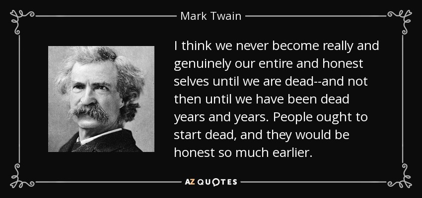 I think we never become really and genuinely our entire and honest selves until we are dead--and not then until we have been dead years and years. People ought to start dead, and they would be honest so much earlier. - Mark Twain