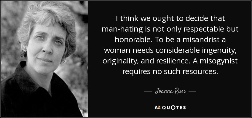 I think we ought to decide that man-hating is not only respectable but honorable. To be a misandrist a woman needs considerable ingenuity, originality, and resilience. A misogynist requires no such resources. - Joanna Russ