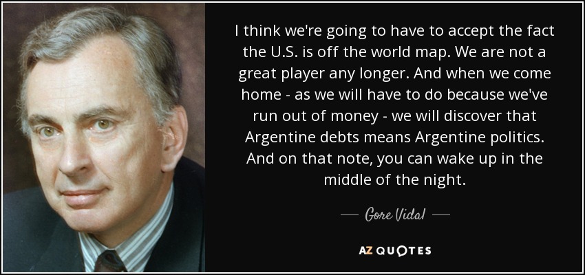 I think we're going to have to accept the fact the U.S. is off the world map. We are not a great player any longer. And when we come home - as we will have to do because we've run out of money - we will discover that Argentine debts means Argentine politics. And on that note, you can wake up in the middle of the night. - Gore Vidal