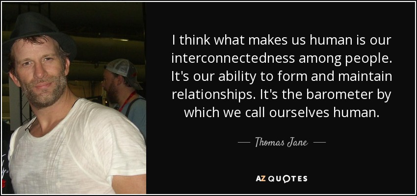 I think what makes us human is our interconnectedness among people. It's our ability to form and maintain relationships. It's the barometer by which we call ourselves human. - Thomas Jane