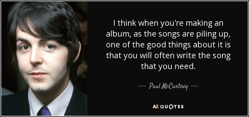 I think when you're making an album, as the songs are piling up, one of the good things about it is that you will often write the song that you need. - Paul McCartney
